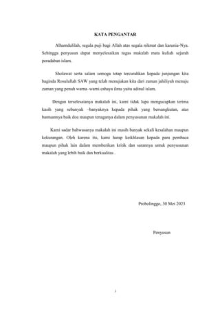 i
KATA PENGANTAR
Alhamdulilah, segala puji bagi Allah atas segala nikmat dan karunia-Nya.
Sehingga penyusun dapat menyelesaikan tugas makalah mata kuliah sejarah
peradaban islam.
Sholawat serta salam semoga tetap tercurahkan kepada junjungan kita
baginda Rosulullah SAW yang telah menujukan kita dari zaman jahiliyah menuju
zaman yang penuh warna–warni cahaya ilmu yaitu adinul islam.
Dengan terselesaianya makalah ini, kami tidak lupa mengucapkan terima
kasih yang sebanyak –banyaknya kepada pihak yang bersangkutan, atas
bantuannya baik doa maupun tenaganya dalam penyusunan makalah ini.
Kami sadar bahwasanya makalah ini masih banyak sekali kesalahan maupun
kekurangan. Oleh karena itu, kami harap keikhlasan kepada para pembaca
maupun pihak lain dalam memberikan kritik dan sarannya untuk penyusunan
makalah yang lebih baik dan berkualitas .
Probolinggo, 30 Mei 2023
Penyusun
 