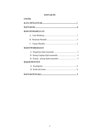 ii
DAFTAR ISI
COVER
KATA PENGANTAR........................................................................ i
DAFTAR ISI....................................................................................... ii
BAB I PENDAHULUAN
A. Latar Belakang .................................................................. 1
B. Rumusan Masalah .............................................................. 2
C. Tujuan Masalah ................................................................. 2
BAB II PEMBAHASAN
A. Pengertian fiqih muamalah .............................................. 3
B. Ruang Lingkup fiqih muamalah........................................ 4
B. Prinsip – prinsip fiqih muamalah ...................................... 5
BAB III PENUTUP
A. Kesimpulan....................................................................... 8
B. Kritik dan Saran ................................................................ 8
DAFTAR PUSTAKA ........................................................................ 9
 