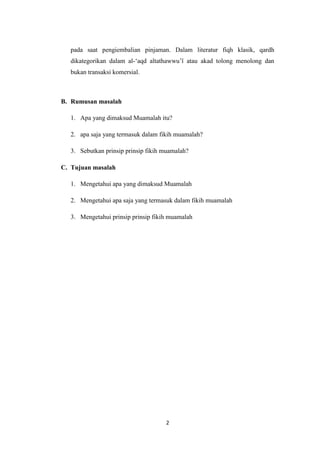 2
pada saat pengiembalian pinjaman. Dalam literatur fiqh klasik, qardh
dikategorikan dalam al-‘aqd altathawwu’î atau akad tolong menolong dan
bukan transaksi komersial.
B. Rumusan masalah
1. Apa yang dimaksud Muamalah itu?
2. apa saja yang termasuk dalam fikih muamalah?
3. Sebutkan prinsip prinsip fikih muamalah?
C. Tujuan masalah
1. Mengetahui apa yang dimaksud Muamalah
2. Mengetahui apa saja yang termasuk dalam fikih muamalah
3. Mengetahui prinsip prinsip fikih muamalah
 