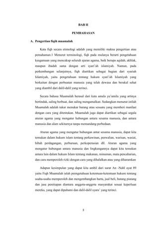 3
BAB II
PEMBAHASAN
A. Pengertian fiqih muamalah
Kata fiqh secara etimologi adalah yang memiliki makna pengertian atau
pemahaman.1 Menurut terminologi, fiqh pada mulanya berarti pengetahuan
keagamaan yang mencakup seluruh ajaran agama, baik berupa aqidah, akhlak,
maupun ibadah sama dengan arti syari’ah islamiyah. Namun, pada
perkembangan selanjutnya, fiqh diartikan sebagai bagian dari syariah
Islamiyah, yaitu pengetahuan tentang hukum syari’ah Islamiyah yang
berkaitan dengan perbuatan manusia yang telah dewasa dan berakal sehat
yang diambil dari dalil-dalil yang terinci.
Secara bahasa Muamalah berasal dari kata amala yu’amilu yang artinya
bertindak, saling berbuat, dan saling mengamalkan. Sedangkan menurut istilah
Muamalah adalah tukar menukar barang atau sesuatu yang memberi manfaat
dengan cara yang ditentukan. Muamalah juga dapat diartikan sebagai segala
aturan agama yang mengatur hubungan antara sesama manusia, dan antara
manusia dan alam sekitarnya tanpa memandang perbedaan.
Aturan agama yang mengatur hubungan antar sesama manusia, dapat kita
temukan dalam hukum islam tentang perkawinan, perwalian, warisan, wasiat,
hibah perdagangan, perburuan, perkoperasian dll. Aturan agama yang
mengatur hubungan antara manusia dan lingkungannya dapat kita temukan
antara lain dalam hukum Islam tentang makanan, minuman, mata pencaharian,
dan cara memperoleh rizki dengan cara yang dihalalkan atau yang diharamkan
Adapun kesimpulan yang dapat kita ambil dari surat An -Nahl ayat 89
yaitu Fiqh Muamalah ialah peengetahuan ketentuan-ketentuan hukum tentang
usaha-usaha memperoleh dan mengembangkan harta, jual beli, hutang piutang
dan jasa penitiapan diantara anggota-anggota masyarakat sesuai keperluan
mereka, yang dapat dipahami dan dalil-dalil syara’ yang terinci.
 
