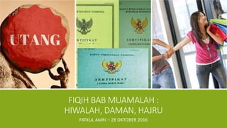 FIQIH BAB MUAMALAH :
HIWALAH, DAMAN, HAJRU
FATKUL AMRI – 28 OKTOBER 2016
 