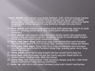 Mamluk ialah sesuatu yang masuk kebawah milik, milik perorangan maupun
milik badan hukum. Harta mamluk terbagi menjadi dua macam, yaitu harta
perorangan yang bukan berpautan dengan hak bukan pemilik, selanjutnya harta
pengkongsian antara dua pemilik yang berkaitan dengan hak yang bukan
pemiliknya.
14. Harta Mubah ialah sesuatu yang asalnya bukan milik seseorang, seperti air pada
mata air, binatang buruan darat, laut, pohon-pohon dihutan dan buahbuahannya.
15. Harta Mahjur ialah sesuatu yang tidak boleh dimiliki sendiri dan memberikan
kepada orang lain menurut syariat, adakalanya benda itu benda wakaf ataupun
benda yang dikhususkan untuk masyarakat umum.
16. Harta yang dapat dibagi ialah harta yang tidak menimbulkan suatu kerugian
atau kerusakan apabila harta itu dibagi-bagi, misalnya beras tepung dan lainnya.
17. Harta yang tidak dapat dibagi ialah harta yang menimbulkan suatu kerugian
atau kerusakan apabila harta tersebut dibagi-bagi, misalnya gelas, kursi, meja,
mesin, dan lainnya.
18. Harta pokok adalah harta yang mungkin darinya terjadi harta yang lain.
19. Harta hasil ialah harta yang terjadi dari harta yang lain. Pokok harta itu
disebut modal, misalnya uang, emas dan lainnya.
20. Harta khas ialah harta pribadi, tidak bersekutu dengan yang lain, tidak boleh
diambil manfaatnya tanpa disetujui pemiliknya.
21. Harta ‘am ialah harta milik umum (bersama) yang boleh diambil manfaatnya.
13

. Harta

 