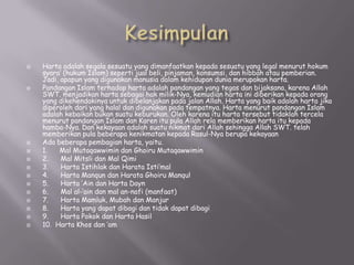 
















Harta adalah segala sesuatu yang dimanfaatkan kepada sesuatu yang legal menurut hokum
syara’ (hukum Islam) seperti jual beli, pinjaman, konsumsi, dan hibbah atau pemberian.
Jadi, apapun yang digunakan manusia dalam kehidupan dunia merupakan harta.
Pandangan Islam terhadap harta adalah pandangan yang tegas dan bijaksana, karena Allah
SWT. menjadikan harta sebagai hak milik-Nya, kemudian harta ini diberikan kepada orang
yang dikehendakinya untuk dibelanjakan pada jalan Allah. Harta yang baik adalah harta jika
diperoleh dari yang halal dan digunakan pada tempatnya. Harta menurut pandangan Islam
adalah kebaikan bukan suatu keburukan. Oleh karena itu harta tersebut tidaklah tercela
menurut pandangan Islam dan Karen itu pula Allah rela memberikan harta itu kepada
hamba-Nya. Dan kekayaan adalah suatu nikmat dari Allah sehingga Allah SWT. telah
memberikan pula beberapa kenikmatan kepada Rasul-Nya berupa kekayaan
Ada beberapa pembagian harta, yaitu.
1.
Mal Mutaqawwimin dan Ghoiru Mutaqawwimin
2.
Mal Mitsli dan Mal Qimi
3.
Harta Istihlak dan Harata Isti’mal
4.
Harta Manqun dan Harata Ghoiru Manqul
5.
Harta ‘Ain dan Harta Dayn
6.
Mal al-‘ain dan mal an-nafi (manfaat)
7.
Harta Mamluk, Mubah dan Manjur
8.
Harta yang dapat dibagi dan tidak dapat dibagi
9.
Harta Pokok dan Harta Hasil
10. Harta Khos dan ‘am

 