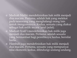 





Madzab Maliki mendefinisikan hak milik menjadi
dua macam. Pertama, adalah hak yang melekat
pada seseorang yang menghalangi orang lain
untuk menguasainya. Kedua, sesuatu yang diakui
sebagai hak milik secara ’uruf (adat).
Madzab Syafi’i mendefinisikan hak milik juga
menjadi dua macam. Pertama, adalah sesuatu
yang bermanfaat bagi pemiliknya; kedua, bernilai
harta.
Hambali juga mendefinisikan hak milik menjadi
dua macam. Pertama, sesuatu yang mempunyai
nilai ekonomi; kedua, dilindungi undang-undang.

 