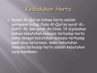 

Dalam Al-Qur’an bahwa harta adalah
perluasan hidup. Pada Al-Qur’an surat ALKahfi: 46 dan surat An-Nisa: 14 dijelaskan
bahwa kebutuhan manusia terhadap harta
sama dengan kebutuhan manusia terhadap
anak atau keturunan, maka kebutuhan
manusia terhadap harta adalah kebutuhan
yang mendasar.

 