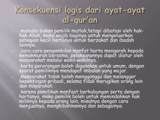 •

•

•
•

•

manusia bukan pemilik mutlak,tetapi dibatasi oleh hakhak Allah, maka wajib baginya untuk mengeluarkan
sebagian kecil hartanya untuk berzakat dan ibadah
lainnya.
cara-cara pengambilan manfat harta mengarah kepada
kemakmuran bersama, pelaksanannya dapat diatur oleh
masyarakat melalui wakil-wakilnya.
harta perorangan boleh digunakan untuk umum, dengan
syarat pemiliknya mendapat imbalan yang wajar.
masyarakat tidak boleh mengganggu dan melanggar
kepentingan pribadi, selama tidak merugikan orang lain
dan mayarakat.
karena pemilikan manfaat berhubungan serta dengan
hartanya, maka pemilik boleh untuk memindahkan hak
miliknya kepada orang lain, misalnya dengan cara
menjualnya, menghibahkannya dan sebagainya.

 