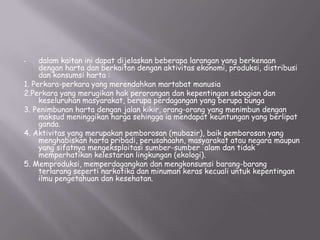dalam kaitan ini dapat dijelaskan beberapa larangan yang berkenaan
dengan harta dan berkaitan dengan aktivitas ekonomi, produksi, distribusi
dan konsumsi harta :
1. Perkara-perkara yang merendahkan martabat manusia
2.Perkara yang merugikan hak perorangan dan kepentingan sebagian dan
keseluruhan masyarakat, berupa perdagangan yang berupa bunga
3. Penimbunan harta dengan jalan kikir, orang-orang yang menimbun dengan
maksud meninggikan harga sehingga ia mendapat keuntungan yang berlipat
ganda.
4. Aktivitas yang merupakan pemborosan (mubazir), baik pemborosan yang
menghabiskan harta pribadi, perusahaahn, masyarakat atau negara maupun
yang sifatnya mengeksploitasi sumber-sumber alam dan tidak
memperhatikan kelestarian lingkungan (ekologi).
5. Memproduksi, memperdagangkan dan mengkonsumsi barang-barang
terlarang seperti narkotika dan minuman keras kecuali untuk kepentingan
ilmu pengetahuan dan kesehatan.
•

 