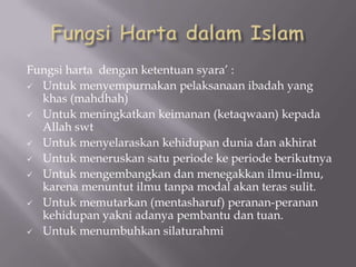 Fungsi harta dengan ketentuan syara’ :
 Untuk menyempurnakan pelaksanaan ibadah yang
khas (mahdhah)
 Untuk meningkatkan keimanan (ketaqwaan) kepada
Allah swt
 Untuk menyelaraskan kehidupan dunia dan akhirat
 Untuk meneruskan satu periode ke periode berikutnya
 Untuk mengembangkan dan menegakkan ilmu-ilmu,
karena menuntut ilmu tanpa modal akan teras sulit.
 Untuk memutarkan (mentasharuf) peranan-peranan
kehidupan yakni adanya pembantu dan tuan.
 Untuk menumbuhkan silaturahmi

 