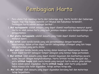 Para ulama fiqh membagi harta dari beberapa segi. Harta terdiri dari beberapa
bagian, tiap-tiap bagian memiliki ciri khusus dan hukumnya tersendiri.
Pembagian harta adalah sebagai berikut :
1. Mal mutaqawwim adalah sesuatu yang dapat diambil manfaatnya menurut syara’.
Harta ini ialah semua harta yang baik jenisnya maupun cara memperolehnya dan
penggunaanya.
2. Mal ghoiru mutaqqawim adalah sesuatu yang tidak dapat diambil manfaatnya
menurut syara’.
3. Mal mitsli ialah benda-benda yang ada persamaannya dengan kesatuankesatuannya, dalam artian dapat berdiri sebagiannya ditempat yang lain tanpa
ada perbedaan yang perlu dinilai.
4. Mal qimi ialah benda-benda yang kurang dalam kesatuan-kesatuannya karena
tidak dapat berdiri sebagian tempat sebagian yang lainnya tanpa perbedaan.
5. Mal istihlak ialah sesuatu yang dapat diambil kegunaan dan manfaatnya secara
biasa, kecuali dengan menghabiskannya. Harta istihlak terbagi menjadi dua ,
yaitu istihlak haqiqi ialah suatu benda yang menjadi harta secara jelas zatnya
habis dalam sekali digunakan. Harta istihlak buqiqi ialah harta yang sudah
habis nilanya bila telah digunakan, tetapi zatnya tetap ada.
6. Mal isti’mal ialah sesuatu yang dapat digunakan berulang kali dan materinya
tetap terpelihara.


 