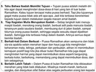 5. Tahu Bahwa Ibadah Memiliki Tujuan – Tujuan puasa adalah melatih diri 
kita agar dapat menghindari dosa-dosa di hari yang lain di luar bulan 
Ramadhan. Kalau tujuan tercapai maka puasa berhasil. Tapi jika tujuannya 
gagal maka puasa tidak ada arti apa-apa. Jadi kita terbiasa berorientasi 
kepada tujuan dalam melakukan segala macam amal ibadah. 
6. Tiap Kegiatan Mulia Merupakan Ibadah – Setiap langkah kaki menuju 
masjid ibadah, menolong orang ibadah, berbuat adil pada manusia ibadah, 
tersenyum pada saudara ibadah, membuang duri di jalan ibadah, sampai 
tidurnya orang puasa ibadah, sehingga segala sesuatu dapat dijadikan 
ibadah. Sehingga kita terbiasa hidup dalam ibadah. Artinya semua dapat 
bernilai ibadah. 
7. Berhati-hati Dalam Berbuat – Puasa Ramadhan akan sempurna dan tidak 
sia-sia apabila selain menahan lapar dan haus juga kita menghindari 
keharaman mata, telinga, perkataan dan perbuatan. atihan ini menimbulkan 
kemajuan positif bagi kita jika diluar bulan Ramadhan kita juga dapat 
menghindari hal-hal yang dapat menimbulkan dosa seperti bergunjing, 
berkata kotor, berbohong, memandang yang dapat menimbulkan dosa, dan 
lain sebagainya. 
8. Berlatih Lebih Tabah – Dalam Puasa di bulan Ramadhan kita dibiasakan 
menahan yang tidak baik dilakukan. Misalnya marah-marah, berburuk 
sangka, dan dianjurkan sifat Sabar atas segala perbuatan orang lain kepada 
 