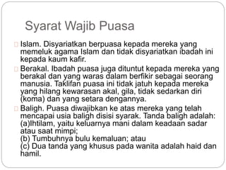 Syarat Wajib Puasa 
Islam. Disyariatkan berpuasa kepada mereka yang 
memeluk agama Islam dan tidak disyariatkan ibadah ini 
kepada kaum kafir. 
Berakal. Ibadah puasa juga dituntut kepada mereka yang 
berakal dan yang waras dalam berfikir sebagai seorang 
manusia. Taklifan puasa ini tidak jatuh kepada mereka 
yang hilang kewarasan akal, gila, tidak sedarkan diri 
(koma) dan yang setara dengannya. 
Baligh. Puasa diwajibkan ke atas mereka yang telah 
mencapai usia baligh disisi syarak. Tanda baligh adalah: 
(a)Ihtilam, yaitu keluarnya mani dalam keadaan sadar 
atau saat mimpi; 
(b) Tumbuhnya bulu kemaluan; atau 
(c) Dua tanda yang khusus pada wanita adalah haid dan 
hamil. 
 