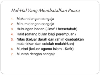 Hal-Hal Yang Membatalkan Puasa 
1. Makan dengan sengaja 
2. Minum dengan sengaja 
3. Hubungan badan (Jima' / bersetubuh) 
4. Haid (datang bulan bagi perempuan) 
5. Nifas (keluar darah dari rahim disebabkan 
melahirkan dan setelah melahirkan) 
6. Murtad (keluar agama Islam - Kafir) 
7. Muntah dengan sengaja 
 