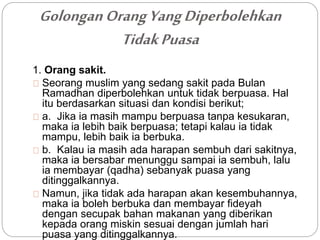 Golongan Orang Yang Diperbolehkan 
Tidak Puasa 
1. Orang sakit. 
Seorang muslim yang sedang sakit pada Bulan 
Ramadhan diperbolehkan untuk tidak berpuasa. Hal 
itu berdasarkan situasi dan kondisi berikut; 
a. Jika ia masih mampu berpuasa tanpa kesukaran, 
maka ia lebih baik berpuasa; tetapi kalau ia tidak 
mampu, lebih baik ia berbuka. 
b. Kalau ia masih ada harapan sembuh dari sakitnya, 
maka ia bersabar menunggu sampai ia sembuh, lalu 
ia membayar (qadha) sebanyak puasa yang 
ditinggalkannya. 
Namun, jika tidak ada harapan akan kesembuhannya, 
maka ia boleh berbuka dan membayar fideyah 
dengan secupak bahan makanan yang diberikan 
kepada orang miskin sesuai dengan jumlah hari 
puasa yang ditinggalkannya. 
 