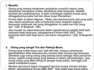 2. Musafir. 
Orang yang sedang melakukan perjalanan (musafir) sejauh yang 
dibolehkan mengkasar shalat, dibolehkan tidak berpuasa. Setelah 
kembali dari perjalanannya, ia akan membayar (qadha) puasa yang 
ditinggalkannya pada hari lam diluar bulan Ramadhan. 
Firman Allah di dalam Alquran, "Maka, jika diantara kamu ada yang sakit, 
atau dalam perjalanan (lalu ia berbuka) maka (wajiblah baginya 
berpuasa) sebanyak hari yang ditinggalkan itu pada hari-hari yang 
lain." (QS. Al Baqarah: 184). 
Jika musafir itu dapat berpuasa dalam perjalanannya adalah lebih baik 
daripada tidak berpuasa, sebagaimana Firman Allah SWT, "Dan 
berpuasa lebih baik bagi kamu, jika kamu mengetahui." (QS. Al Baqarah: 
155). 
3. Orang yang sangat Tua dan Pekerja Berat. 
Orang yang sudah lanjut usia, baik laki-laki, maupun perempuan 
diperbolehkan tidak berpuasa jika mereka tidak mampu lagi berpuasa. 
Demikian juga orang-orang yang bekerja berat sebagai mata pencahari-annya, 
seperti orang-orang yang bekerja di dalam pertambangan, atau 
orang-orang yang telah dihukum dengan kerja paksa, sehingga sulit 
sekali melakukan puasa. 
Mereka semuanya dapat mengganti hari-hari puasa mereka dengan 
fidyah, sebagaimana firman Allah SWT, "Dan wajib bagi orang-orang 
 