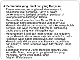 4. Perempuan yang Hamil dan yang Menyusui. 
Perempuan yang sedang hamil atau menyusui, 
dibolehkan tidak berpuasa. Hanya di dalam 
pelaksanaannya terdapat perbedaan pendapat di 
kalangan ulama dikalangan Ulama. 
Menurut Ibnu Umar dan Ibnu Abbas RA, Apabila 
perempuan hamil dan perempuan yang menyusui 
khawatir atas dirinya dan anaknya, maka keduanya boleh 
berbuka, dan wajib memberi fideyah. Ia tidak meng-qadha 
puasa yang telah ditinggalkannya. 
Menurut Imam Syafi'i dan Imam Ahmad, jika keduanya 
hanya khawatir atas anaknya saja lalu ia berbuka, maka 
keduanya wajib qadha dan fideyah. Jika keduanya 
khawatir pada dirinya saja, atau khawatir pada dirinya 
dan anaknya, maka keduanya wajib fideyah saja, tanpa 
qadha. 
Sedangkan menurut Ulama Hanafiah, dan Abu Ubai, 
serta Abu Tsaur, perempuan yang hamil dan yang 
menyusui, hanya wajib qadha, tanpa 
fideyah. Wallahu'alam. 
 