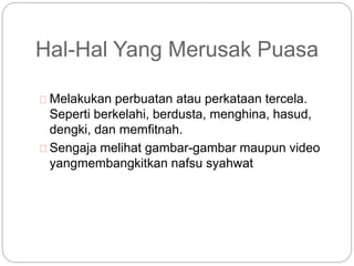 Hal-Hal Yang Merusak Puasa 
Melakukan perbuatan atau perkataan tercela. 
Seperti berkelahi, berdusta, menghina, hasud, 
dengki, dan memfitnah. 
Sengaja melihat gambar-gambar maupun video 
yangmembangkitkan nafsu syahwat 
 