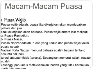 Macam-Macam Puasa 
1. PuasaWajib. 
Puasa wajib adalah, puasa jika dikerjakan akan mendapatkan 
pahala dan jika 
tidak dikerjakan akan berdosa. Puasa wajib antara lain meliputi: 
a. Puasa Ramadlan. 
b. Puasa Nazar. 
Puasa Nadzar adalah Puasa yang kedua dari puasa wajib yakni 
puasa sebab 
Nadzar. Kata Nadzar menurut bahasa adalah berjanji tentang 
sesuatu hal, baik 
terpuji ataupun tidak (tercela). Sedangkan menurut istilah, nadzar 
adalah 
kesanggupan untuk melaksanakan ibadah yang tidak berhukum 
wajib ‘ain, dengan 
 