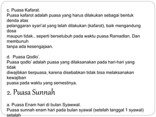 c. Puasa Kafarat. 
Puasa kafarot adalah puasa yang harus dilakukan sebagai bentuk 
denda atas 
pelanggaran syari’at yang telah dilakukan (kafarot), baik mengandung 
dosa 
maupun tidak.. seperti bersetubuh pada waktu puasa Ramadlan. Dan 
membunuh 
tanpa ada kesengajaan. 
d. Puasa Qodlo’. 
Puasa qodlo’ adalah puasa yang dilaksanakan pada hari-hari yang 
tidak 
diwajibkan berpuasa, karena disebabkan tidak bisa melaksanakan 
kewajiban 
puasa pada waktu yang semestinya. 
2. Puasa Sunnah 
a. Puasa Enam hari di bulan Syawwal. 
Puasa sunnah enam hari pada bulan syawal (setelah tanggal 1 syawal) 
setalah 
 