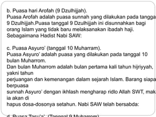 b. Puasa hari Arofah (9 Dzulhijjah). 
Puasa Arofah adalah puasa sunnah yang dilakukan pada tanggal 
9 Dzulhijjah.Puasa tanggal 9 Dzulhijjah ini disunnahkan bagi 
orang Islam yang tidak baru melaksanakan ibadah haji. 
Sebagaimana Hadist Nabi SAW: 
c. Puasa Asyuro’ (tanggal 10 Muharram). 
Puasa Asyuro’ adalah puasa yang dilakukan pada tanggal 10 
bulan Muharrom. 
Dan bulan Muharrom adalah bulan pertama kali tahun hijriyyah, 
yakni tahun 
perjuangan dan kemenangan dalam sejarah Islam. Barang siapa 
berpuasa 
sunnah Asyuro’ dengan ikhlash mengharap ridlo Allah SWT, maka 
ia akan di 
hapus dosa-dosonya setahun. Nabi SAW telah bersabda: 
d. Puasa Tasu’a’. (Tanggal 9 Muharrom). 
 