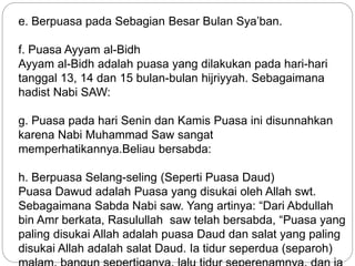 e. Berpuasa pada Sebagian Besar Bulan Sya’ban. 
f. Puasa Ayyam al-Bidh 
Ayyam al-Bidh adalah puasa yang dilakukan pada hari-hari 
tanggal 13, 14 dan 15 bulan-bulan hijriyyah. Sebagaimana 
hadist Nabi SAW: 
g. Puasa pada hari Senin dan Kamis Puasa ini disunnahkan 
karena Nabi Muhammad Saw sangat 
memperhatikannya.Beliau bersabda: 
h. Berpuasa Selang-seling (Seperti Puasa Daud) 
Puasa Dawud adalah Puasa yang disukai oleh Allah swt. 
Sebagaimana Sabda Nabi saw. Yang artinya: “Dari Abdullah 
bin Amr berkata, Rasulullah saw telah bersabda, “Puasa yang 
paling disukai Allah adalah puasa Daud dan salat yang paling 
disukai Allah adalah salat Daud. Ia tidur seperdua (separoh) 
malam, bangun sepertiganya, lalu tidur seperenamnya, dan ia 
 