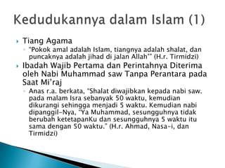    Tiang Agama
    ◦ “Pokok amal adalah Islam, tiangnya adalah shalat, dan
      puncaknya adalah jihad di jalan Allah‟” (H.r. Tirmidzi)
   Ibadah Wajib Pertama dan Perintahnya Diterima
    oleh Nabi Muhammad saw Tanpa Perantara pada
    Saat Mi‟raj
    ◦ Anas r.a. berkata, “Shalat diwajibkan kepada nabi saw.
      pada malam Isra sebanyak 50 waktu, kemudian
      dikurangi sehingga menjadi 5 waktu. Kemudian nabi
      dipanggil-Nya, “Ya Muhammad, sesungguhnya tidak
      berubah ketetapanKu dan sesungguhnya 5 waktu itu
      sama dengan 50 waktu.” (H.r. Ahmad, Nasa-i, dan
      Tirmidzi)
 
