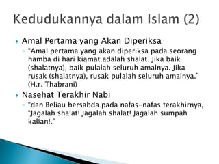    Amal Pertama yang Akan Diperiksa
    ◦ “Amal pertama yang akan diperiksa pada seorang
      hamba di hari kiamat adalah shalat. Jika baik
      (shalatnya), baik pulalah seluruh amalnya. Jika
      rusak (shalatnya), rusak pulalah seluruh amalnya.”
      (H.r. Thabrani)
   Nasehat Terakhir Nabi
    ◦ “dan Beliau bersabda pada nafas-nafas terakhirnya,
      “Jagalah shalat! Jagalah shalat! Jagalah sumpah
      kalian!.”
 
