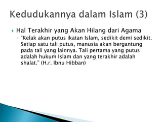    Hal Terakhir yang Akan Hilang dari Agama
    ◦ “Kelak akan putus ikatan Islam, sedikit demi sedikit.
      Setiap satu tali putus, manusia akan bergantung
      pada tali yang lainnya. Tali pertama yang putus
      adalah hukum Islam dan yang terakhir adalah
      shalat.” (H.r. Ibnu Hibban)
 