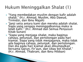    “Yang membedakan muslim dengan kafir adalah
    shalat.” (H.r. Ahmad, Muslim, Abu Dawud,
    Tirmidzi, dan Ibnu Majah)
   “Janji setia antara kami dan mereka adalah shalat.
    Siapa yang sengaja meninggalkannya maka ia
    telah kafir.” (H.r. Ahmad dan Semua Penyusun
    Kitab Sunan)
   “Siapa yang menjaga shalat, maka baginya
    cahaya, petunjuk, dan pertolongan pada hari
    kiamat. Siapa yang tidak menjaganya, maka tidak
    ada baginya cahaya, petunjuk, dan pertolongan.
    Dan dia pada hari kiamat akan dikumpulkan
    bersama Qarun, Fir‟aun, dan Ubay bin Khalaf.”
    (H.r. Ahmad, Thabrani, dan Ibnu Hibban)
 