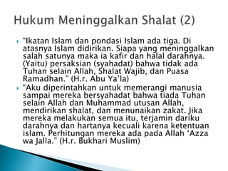    “Ikatan Islam dan pondasi Islam ada tiga. Di
    atasnya Islam didirikan. Siapa yang meninggalkan
    salah satunya maka ia kafir dan halal darahnya.
    (Yaitu) persaksian (syahadat) bahwa tidak ada
    Tuhan selain Allah, Shalat Wajib, dan Puasa
    Ramadhan.” (H.r. Abu Ya‟la)
   “Aku diperintahkan untuk memerangi manusia
    sampai mereka bersyahadat bahwa tiada Tuhan
    selain Allah dan Muhammad utusan Allah,
    mendirikan shalat, dan menunaikan zakat. Jika
    mereka melakukan semua itu, terjamin dariku
    darahnya dan hartanya kecuali karena ketentuan
    islam. Perhitungan mereka ada pada Allah „Azza
    wa Jalla.” (H.r. Bukhari Muslim)
 