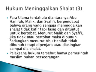    Para Ulama terdahulu diantaranya Abu
    Hanifah, Malik, dan Syafi‟i, berpendapat
    bahwa orang yang sengaja meninggalkan
    shalat tidak kafir tapi fasiq dan dituntut
    untuk bertobat. Menurut Malik dan Syafi‟i,
    jika tidak mau bertobat maka dibunuh.
    Sedangkan menurut Abu Hanifah tidak
    dibunuh tetapi dipenjara atau diasingkan
    sampai dia shalat.
   Pelaksana hukum tersebut hanya pemerintah
    muslim bukan perseorangan.
 