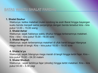 BATAS WAKTU SHALAT FARDHU
1. Shalat Dzuhur
Waktunya: ketika matahari mulai condong ke arah Barat hingga bayangan
suatu benda menjadi sama panjangnya dengan benda tersebut kira – kira
pukul 12.00 – 15.00 siang
2. Shalat Ashar
Waktunya: sejak habisnya waktu dhuhur hingga terbenamnya matahari.
Kira – kira – kira pukul 15.00 –18.00 sore
3. Shalat Magrib
Waktunya: sejak terbenamnya matahari di ufuk barat hingga hilangnya
mega merah di langit. Kira – kira pukul 18.00 – 19.00 sore
4. Shalat Is’ya
Waktunya: sejak hilangnya mega merah di langit hingga terbit fajar. Kira –
kira pukul 19.00 – 04.30 malam
5. Shalat Shubuh
Waktunya : sejak terbitnya fajar (shodiq) hingga terbit matahari. Kira – kira
pukul 04.00 – 5.30 pagi
 