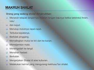 MAKRUH SHALAT
Orang yang sedang sholat dimakruhkan:
 Menaruh telapak tangannya didalam lengan bajunya ketika takbiratul ihram,
ruku’
 dan sujud.
 Menutup mulutnya rapat-rapat.
 Terbuka kepalanya.
 Bertolak pinggang.
 Memalingkan muka ke kiri dan ke kanan.
 Memejamkan mata.
 Menengadah ke langit.
 Menahan hadast.
 Berludah.
 Mengerjakan Shalat di atas kuburan.
 Melakukan hal-hal yang mengurangi kekhusu?an shalat.
 