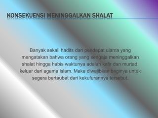 KONSEKUENSI MENINGGALKAN SHALAT
Banyak sekali hadits dan pendapat ulama yang
mengatakan bahwa orang yang sengaja meninggalkan
shalat hingga habis waktunya adalah kafir dan murtad,
keluar dari agama islam. Maka diwajibkan baginya untuk
segera bertaubat dari kekufurannya tersebut.
 