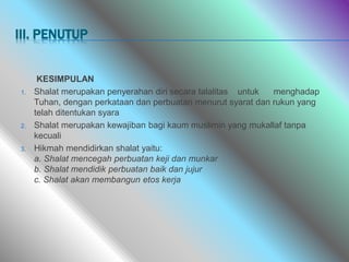 III. PENUTUP
KESIMPULAN
1. Shalat merupakan penyerahan diri secara talalitas untuk menghadap
Tuhan, dengan perkataan dan perbuatan menurut syarat dan rukun yang
telah ditentukan syara
2. Shalat merupakan kewajiban bagi kaum muslimin yang mukallaf tanpa
kecuali
3. Hikmah mendidirkan shalat yaitu:
a. Shalat mencegah perbuatan keji dan munkar
b. Shalat mendidik perbuatan baik dan jujur
c. Shalat akan membangun etos kerja
 