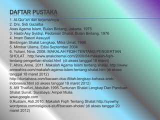 DAFTAR PUSTAKA
1. Al-Qur’an dan terjemahnya
2. Drs. Sidi Gazalba
Asas Agama Islam, Bulan Bintang, Jakarta, 1975
3. Hasbi Asy Syidiqi, Pedoman Shalat, Bulan Bintang, 1976
4. Imam Basori Assuyuti
Bimbingan Shalat Lengkap, Mitra Umat, 1998
5. Mimbar Ulama, Edisi September 2004
6. Yuliani, Nina. 2008. MAKALAH FIQIH TENTANG PENGERTIAN
SHOLAT . http://www.anakciremai.com/2008/04/makalah-fiqih-
tentang-pengertian-sholat.html (di akses tanggal 18 maret)
7. Ahira, Anne. 2011. Makalah Agama Islam tentang shalat. http://www.
anneahira.com/makalah-agama-islam-tentang-shalat.htm (di akses
tanggal 18 maret 2012)
http://duniabaca.com/bacaan-doa-iftitah-lengkap-bahasa-arab-
indonesia.html (di akses tanggal 18 maret 2012)
8. Afif Thaifuri, Abdullah.1995.Tuntunan Shalat Lengkap Dan Panduan
Shalat Sunat. Surabaya: Ampel Mulia.
www.google.com
9.Rustam, Aidi.2010. Makalah Fiqih Tentang Shalat http://syawhy.
wordpress.com/religious-stuff/bacaan-sholat/ (di akses tanggal 20
maret 2012)
 