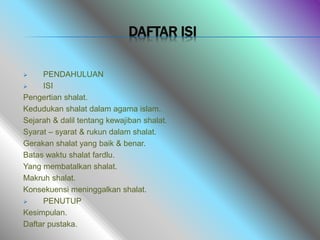 DAFTAR ISI
 PENDAHULUAN
 ISI
Pengertian shalat.
Kedudukan shalat dalam agama islam.
Sejarah & dalil tentang kewajiban shalat.
Syarat – syarat & rukun dalam shalat.
Gerakan shalat yang baik & benar.
Batas waktu shalat fardlu.
Yang membatalkan shalat.
Makruh shalat.
Konsekuensi meninggalkan shalat.
 PENUTUP
Kesimpulan.
Daftar pustaka.
 