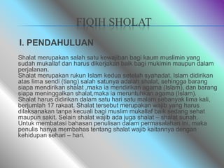 FIQIH SHOLAT
I. PENDAHULUAN
Shalat merupakan salah satu kewajiban bagi kaum muslimin yang
sudah mukallaf dan harus dikerjakan baik bagi mukimin maupun dalam
perjalanan.
Shalat merupakan rukun Islam kedua setelah syahadat. Islam didirikan
atas lima sendi (tiang) salah satunya adalah shalat, sehingga barang
siapa mendirikan shalat ,maka ia mendirikan agama (Islam), dan barang
siapa meninggalkan shalat,maka ia meruntuhkan agama (Islam).
Shalat harus didirikan dalam satu hari satu malam sebanyak lima kali,
berjumlah 17 rakaat. Shalat tersebut merupakan wajib yang harus
dilaksanakan tanpa kecuali bagi muslim mukallaf baik sedang sehat
maupun sakit. Selain shalat wajib ada juga shalat – shalat sunah.
Untuk membatasi bahasan penulisan dalam permasalahan ini, maka
penulis hanya membahas tentang shalat wajib kaitannya dengan
kehidupan sehari – hari.
 