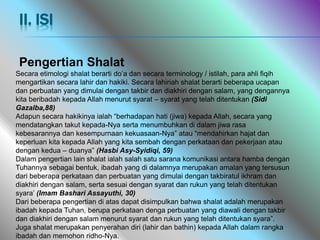 Pengertian Shalat
Secara etimologi shalat berarti do’a dan secara terminology / istilah, para ahli fiqih
mengartikan secara lahir dan hakiki. Secara lahiriah shalat berarti beberapa ucapan
dan perbuatan yang dimulai dengan takbir dan diakhiri dengan salam, yang dengannya
kita beribadah kepada Allah menurut syarat – syarat yang telah ditentukan (Sidi
Gazalba,88)
Adapun secara hakikinya ialah “berhadapan hati (jiwa) kepada Allah, secara yang
mendatangkan takut kepada-Nya serta menumbuhkan di dalam jiwa rasa
kebesarannya dan kesempurnaan kekuasaan-Nya” atau “mendahirkan hajat dan
keperluan kita kepada Allah yang kita sembah dengan perkataan dan pekerjaan atau
dengan kedua – duanya” (Hasbi Asy-Syidiqi, 59)
Dalam pengertian lain shalat ialah salah satu sarana komunikasi antara hamba dengan
Tuhannya sebagai bentuk, ibadah yang di dalamnya merupakan amalan yang tersusun
dari beberapa perkataan dan perbuatan yang dimulai dengan takbiratul ikhram dan
diakhiri dengan salam, serta sesuai dengan syarat dan rukun yang telah ditentukan
syara’ (Imam Bashari Assayuthi, 30)
Dari beberapa pengertian di atas dapat disimpulkan bahwa shalat adalah merupakan
ibadah kepada Tuhan, berupa perkataan denga perbuatan yang diawali dengan takbir
dan diakhiri dengan salam menurut syarat dan rukun yang telah ditentukan syara”.
Juga shalat merupakan penyerahan diri (lahir dan bathin) kepada Allah dalam rangka
ibadah dan memohon ridho-Nya.
II. ISI
 
