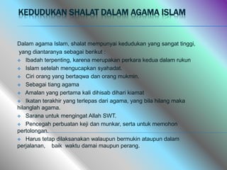 KEDUDUKAN SHALAT DALAM AGAMA ISLAM
Dalam agama Islam, shalat mempunyai kedudukan yang sangat tinggi,
yang diantaranya sebagai berikut :
 Ibadah terpenting, karena merupakan perkara kedua dalam rukun
 Islam setelah mengucapkan syahadat.
 Ciri orang yang bertaqwa dan orang mukmin.
 Sebagai tiang agama
 Amalan yang pertama kali dihisab dihari kiamat
 Ikatan terakhir yang terlepas dari agama, yang bila hilang maka
hilanglah agama.
 Sarana untuk mengingat Allah SWT.
 Pencegah perbuatan keji dan munkar, serta untuk memohon
pertolongan.
 Harus tetap dilaksanakan walaupun bermukin ataupun dalam
perjalanan, baik waktu damai maupun perang.
 