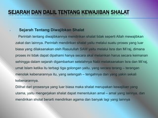 SEJARAH DAN DALIL TENTANG KEWAJIBAN SHALAT
 Sejarah Tentang Diwajibkan Shalat
Perintah tentang diwajibkannya mendirikan shalat tidak seperti Allah mewajibkan
zakat dan lainnya. Perintah mendirikan shalat yaitu melalui suatu proses yang luar
biasa yang dilaksanakan oleh Rasulullah SAW yaitu melalui Isra dan Mi’raj, dimana
proses ini tidak dapat dipahami hanya secara akal melainkan harus secara keimanan
sehingga dalam sejarah digambarkan setelahnya Nabi melaksanakan Isra dan Mi’raj,
umat Islam ketika itu terbagi tiga golongan yaitu, yang secara terang – terangan
menolak kebenarannya itu, yang setengah – tengahnya dan yang yakin sekali
kebenarannya.
Dilihat dari prosesnya yang luar biasa maka shalat merupakan kewajiban yang
utama, yaitu mengerjakan shalat dapat menentukan amal – amal yang lainnya, dan
mendirikan sholat berarti mendirikan agama dan banyak lagi yang lainnya
 