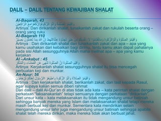 DALIL – DALIL TENTANG KEWAJIBAN SHALAT
Al-Baqarah, 43
ْْ‫و‬ُ‫م‬ْ‫ي‬ِ‫ق‬َ‫ا‬ َ‫و‬
ْ
َ‫ة‬‫ى‬َ‫ل‬َّ‫ص‬‫ال‬
ْْ‫و‬ُ‫ت‬‫آ‬ َ‫و‬
َْ‫ع‬َ‫م‬‫ا‬ ْ‫و‬ُ‫ع‬َ‫ك‬ ْ‫ار‬ َ‫َو‬‫ة‬‫و‬َ‫ك‬َّ‫الز‬
َْ‫ْن‬‫ي‬ِ‫ع‬ِ‫ك‬‫ا‬َّ‫الر‬
Artinya: Dan dirikanlah shalat, tunaikanlah zakat dan rukulah beserta orang –
orang yang ruku
Al-Baqarah 110
ْْ‫و‬ُ‫م‬ْ‫ي‬ِ‫ق‬َ‫ا‬ َ‫و‬
ْ
َ‫ة‬ ْ‫و‬َ‫ل‬َّ‫ص‬‫ال‬
ْ
َ‫ة‬‫و‬َ‫ك‬َّ‫الز‬ ْ‫و‬ُ‫ت‬‫آ‬ َ‫و‬
‫ا‬ ْ‫و‬ُ‫م‬ِِّ‫د‬َ‫ق‬ُ‫ت‬‫ا‬َ‫م‬ َ‫و‬
ْ
ْ‫م‬ُ‫ك‬ِ‫س‬ُ‫ف‬ْ‫ن‬ ََِ‫ال‬
ْْ‫ن‬ِِّ‫م‬
ْ
‫ْر‬‫ي‬َ‫خ‬
ْ
ُ‫ه‬ ْ‫ُو‬‫د‬ ِ‫ج‬َ‫ت‬
‫ط‬ِ‫ه‬‫ُالل‬‫د‬ْ‫ن‬ِ‫ع‬
َّْ‫ِن‬‫ا‬
ْ
َ‫للا‬
‫ا‬َ‫م‬ِ‫ب‬
َْ‫ن‬ ْ‫و‬ُ‫ل‬َ‫م‬ْ‫ع‬َ‫ت‬
ْ
‫ْر‬‫ي‬ ِ
‫ص‬َ‫ب‬
Artinya : Dan dirikanlah shalat dan tunaikanlah zakat dan apa – apa yang
kamu usahakan dari kebaikan bagi dirimu, tentu kamu akan dapat pahalanya
pada sisi Allah sesungguhnya Allah maha melihat apa – apa yang kamu
kerjakan
Al –Ankabut : 45
ِْ‫ْم‬‫ي‬ِ‫ق‬َ‫ا‬ َ‫و‬
ْ
َ‫ة‬‫و‬َ‫ل‬َّ‫ص‬‫ال‬
َّْ‫ِن‬‫ا‬
ْ
َ‫ة‬‫و‬َ‫ل‬َّ‫ص‬‫ال‬
‫ى‬َ‫ه‬ْ‫ن‬َ‫ت‬
ِْ‫ن‬َ‫ع‬
ِْ‫َاء‬‫ش‬ْ‫ح‬َ‫ف‬ْ‫ال‬
َْ‫ر‬َ‫ك‬ْ‫ن‬ُ‫م‬ْ‫ال‬ َ‫و‬
Artinya: Kerjakanlah shalat sesungguhnya shalat itu bisa mencegah
perbuatan keji dan munkar.
An-Nuur: 56
ْْ‫و‬ُ‫م‬ْ‫ي‬ِ‫ق‬َ‫ا‬ َ‫و‬
ْ
َ‫ة‬َ‫ال‬َّ‫ص‬‫ال‬
ْْ‫و‬ُ‫ت‬‫آ‬ َ‫و‬
ْ
َ‫ة‬‫و‬َ‫ك‬َّ‫الز‬
ْْ‫و‬ُ‫ع‬ْ‫ي‬ِ‫ط‬َ‫ا‬ َ‫و‬
َْ‫ل‬ ْ‫و‬ُ‫س‬َّ‫االر‬
ْ
ْ‫م‬ُ‫ك‬َ‫ل‬َ‫ع‬َ‫ل‬
ْ
ُ‫م‬َ‫ح‬ ْ‫ر‬ُ‫ت‬
َْ‫ن‬ ْ‫و‬
Artinya : Dan kerjakanlah shalat, berikanlah zakat, dan taat kepada Rasul,
agar supaya kalian semua diberi rahmat
Dari dalil – dalil Al-Qur’an di atas tidak ada kata – kata perintah shalat dengan
perkataan “laksanakanlah” tetapi semuanya dengan perkataan “dirikanlah”.
Dari unsur kata – kata melaksanakan itu tidak mengandung unsur batiniah
sehingga banyak mereka yang Islam dan melaksanakan shalat tetapi mereka
masih berbuat keji dan munkar. Sementara kata mendirikan selain
mengandung unsur lahir juga mengandung unsur batiniah sehingga apabila
shalat telah mereka dirikan, maka mereka tidak akan berbuat jahat.
 