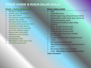 SYARAT SYARAT & RUKUN DALAM SHALAT
Syarat – Syarat dalam shalat
 Beragama Islam.
 Sudah baligh dan berakal.
 Suci dari hadast.
 Suci seluruh anggota badan,
 pakaian dan tempat.
 Menutup aurat, laki-laki
 auratnya antara pusat dan lutut
 sedangkan wanita seluruh
 badannya kecuali muka dan
 dua belah telapak tangan.
 Masuk waktu yang telah
 ditentukan untuk masing-
 masing shalat.
 Menghadap kiblat
 Mengetahui mana yang rukun
 dan mana yang sunat.
Rukun dalam shalat
 Niat.
 Takbiratul ihram.
 Berdiri tegak bagi yang berkuasa ketika
 shalat fardlu, boleh dudk atau berbaring
 bagi yang sedang sakit.
 Membaca Al-Fatihah pada setiap
raka?at.
 Ruku’ dengan thuma’ninah.
 I’tidal dengan thuma’ninah.
 Sujud dengan thuma’ninah.
 Duduk antara dua sujud dengan
thuma’ninah.
 Duduk Tasyahud akhir dengan thuma’
 ninah.
 Membaca tasyahud akhir.
 Membaca Shalawat nabi pada tasyahud
 akhir.
 Membaca salam yang pertama
 Tertib. Berurutan mengerjakan rukun-
rukun tersebut.
 