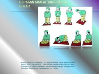 GERAKAN SHALAT YANG BAIK &
BENAR
Rasulullah SAW bersabda “Jika engkau berdiri untuk melaksanakan
shalat, maka bertakbirlah.” Saat melakukan takbir Rasulullah SAW
mengangkat kedua tangannya ke atas hingga sejajar dengan bahu-
bahunya (HR Bukhari dari Abdullah bin Umar).
 