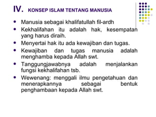 IV. KONSEP ISLAM TENTANG MANUSIA Manusia sebagai khalifatullah fil-ardh Kekhalifahan itu adalah hak, kesempatan yang harus diraih. Menyertai hak itu ada kewajiban dan tugas. Kewajiban dan tugas manusia adalah menghamba kepada Allah swt. Tanggungjawabnya adalah menjalankan fungsi kekhalifahan tsb. Wewenang: menggali ilmu pengetahuan dan menerapkannya sebagai bentuk penghambaan kepada Allah swt. 