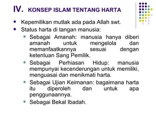 IV. KONSEP ISLAM TENTANG HARTA Kepemilikan mutlak ada pada Allah swt. Status harta di tangan manusia: Sebagai Amanah: manusia hanya diberi amanah untuk mengelola dan memanfaatkannya sesuai dengan ketentuan Sang Pemilik. Sebagai Perhiasan Hidup: manusia mempunyai kecenderungan untuk memiliki, menguasai dan menikmati harta. Sebagai Ujian Keimanan: bagaimana harta itu diperoleh dan untuk apa penggunaannya. Sebagai Bekal Ibadah. 