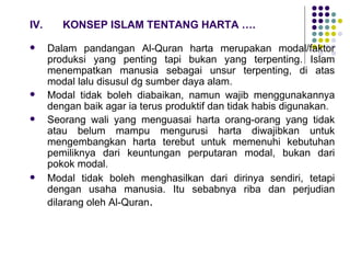 IV. KONSEP ISLAM TENTANG HARTA …. Dalam pandangan Al-Quran harta merupakan modal/faktor produksi yang penting tapi bukan yang terpenting. Islam menempatkan manusia sebagai unsur terpenting, di atas modal lalu disusul dg sumber daya alam. Modal tidak boleh diabaikan, namun wajib menggunakannya dengan baik agar ia terus produktif dan tidak habis digunakan. Seorang wali yang menguasai harta orang-orang yang tidak atau belum mampu mengurusi harta diwajibkan untuk mengembangkan harta terebut untuk memenuhi kebutuhan pemiliknya dari keuntungan perputaran modal, bukan dari pokok modal. Modal tidak boleh menghasilkan dari dirinya sendiri, tetapi dengan usaha manusia. Itu sebabnya riba dan perjudian dilarang oleh Al-Quran . 