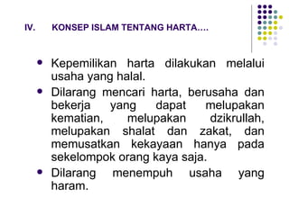 IV. KONSEP ISLAM TENTANG HARTA…. Kepemilikan harta dilakukan melalui usaha yang halal. Dilarang mencari harta, berusaha dan bekerja yang dapat melupakan kematian, melupakan dzikrullah, melupakan shalat dan zakat, dan memusatkan kekayaan hanya pada sekelompok orang kaya saja. Dilarang menempuh usaha yang haram. 