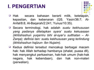 I. PENGERTIAN Hak  secara bahasan berarti milik, ketetapan, kepastian, dan kebenaran (QS. Yasin/36:7; Al-Anfal/8:8; Al-Baqarah/2:241; Yunus/10:35).  Secara terminologi, hak adalah  suatu kekhususan yang padanya ditetapkan syara’ suatu kekuasaan (ikhtishashun yuqarriru bihi al-syar’u sulthatan – Al-Zarqa); definisi lain: suatu kekhususan yang terlindung (ikhtishashun hajizun- Ibn Nujaim). Kedua definisi tersebut mencakup berbagai macam hak: hak Allah terhadap hambanya (shalat, puasa dll), hak menyangkut perkawinan, hak-hak umum (hak-hak negara, hak kebendaan), dan hak non-materi (perwalian). 