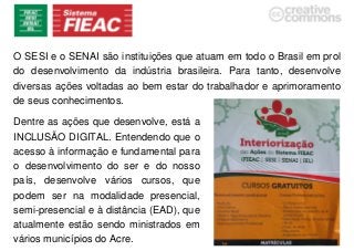 O SESI e o SENAI são instituições que atuam em todo o Brasil em prol
do desenvolvimento da indústria brasileira. Para tanto, desenvolve
diversas ações voltadas ao bem estar do trabalhador e aprimoramento
de seus conhecimentos.
Dentre as ações que desenvolve, está a
INCLUSÃO DIGITAL. Entendendo que o
acesso à informação e fundamental para
o desenvolvimento do ser e do nosso
país, desenvolve vários cursos, que
podem ser na modalidade presencial,
semi-presencial e à distância (EAD), que
atualmente estão sendo ministrados em
vários municípios do Acre.
 