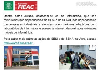 Dentre estes cursos, destacam-se os de informática, que são
ministrados nas dependências do SESI e do SENAI, nas dependências
das empresas industriais e até mesmo em veículos adaptados com
laboratórios de informática e acesso à internet, denominados unidades
móveis de informática.
Para saber mais sobre as ações do SESI e do SENAI no Acre, acesse
http://www.fieac.org.br.
 